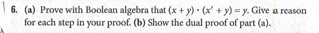 6. (a) Prove with Boolean algebra that (x + y) (x' + y) = y. Give a reason
for each step in your proof. (b) Show the dual proof of part (a).
