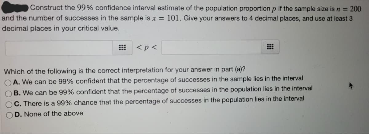 Construct the 99% confidence interval estimate of the population proportion p if the sample size is n = 200
and the number of successes in the sample is x = 101. Give your answers to 4 decimal places, and use at least 3
decimal places in your critical value.
<p <
Which of the following is the correct interpretation for your answer in part (a)?
A. We can be 99% confident that the percentage of successes in the sample lies in the interval
B. We can be 99% confident that the percentage of successes in the population lies in the interval
C. There is a 99% chance that the percentage of successes in the population lies in the interval
OD. None of the above
