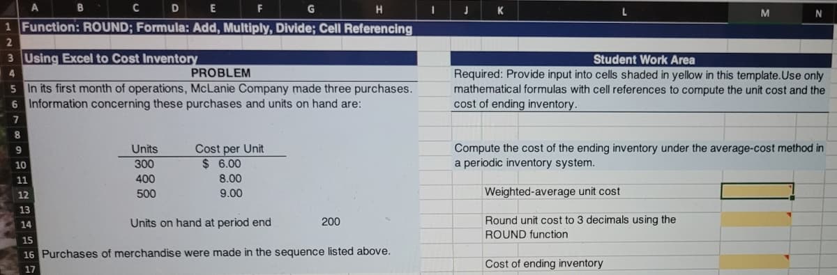 A
D
G
H.
K
N
1 Function: ROUND; Formula: Add, Multiply, Divide; Cell Referencing
2.
3 Using Excel to Cost Inventory
Student Work Area
PROBLEM
5 In its first month of operations, McLanie Company made three purchases.
6 Information concerning these purchases and units on hand are:
Required: Provide input into cells shaded in yellow in this template.Use only
mathematical formulas with cell references to compute the unit cost and the
cost of ending inventory.
7
8
Cost per Unit
$ 6.00
Compute the cost of the ending inventory under the average-cost method in
a periodic inventory system.
9
Units
10
300
11
400
8.00
500
9.00
Weighted-average unit cost
12
13
14
Units on hand at period end
200
Round unit cost to 3 decimals using the
ROUND function
15
16 Purchases of merchandise were made in the sequence listed above.
Cost of ending inventory
17
