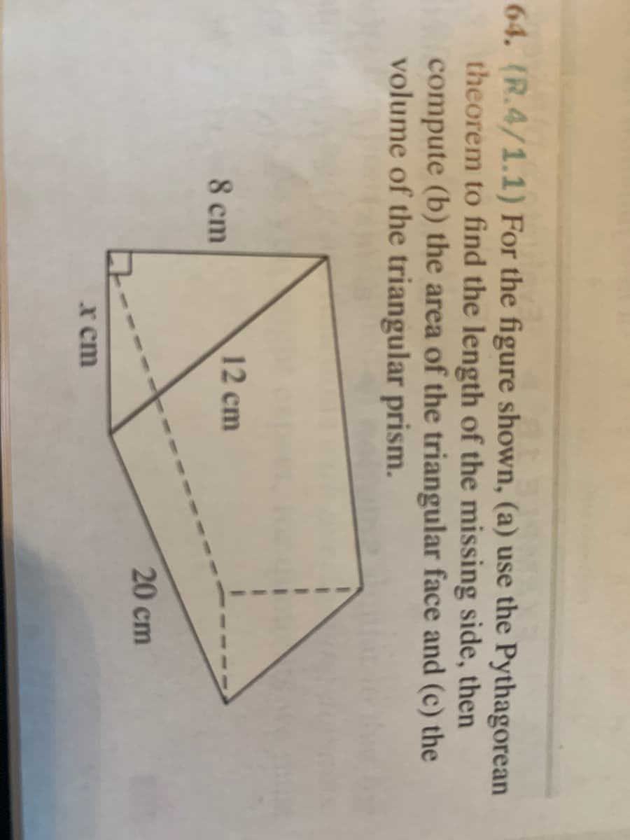 64. (R.4/1.1) For the figure shown, (a) use the Pythagorean
theorem to find the length of the missing side, then
compute (b) the area of the triangular face and (c) the
volume of the triangular prism.
12 cm
8 cm
20 cm
x cm
