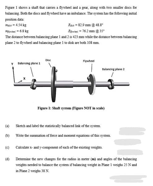 Figure 1 shows a shaft that carries a flywheel and a gear, along with two smaller discs for
balancing Both the discs and flywheel have an imbalance. The system has the following initial
position data:
mast = 4.54 kg
Rest = 82.9 mm @ 48.8°
mgutei = 6.8 kg
Rouae = 76.2 mm @ 35°
The distance between balancing plane 1 and 2 is 423 mm while the distance between balancing
plane 2 to flywheel and balancing plane 1 to disk are both 108 mm.
Disc
Flywheel
Y Balancing plane 1
Balancing plane 2
Figure 1: Shaft system (Figure NOT in scale)
(a) Sketch and label the statistically balanced link of the system.
(b)
Write the summation of force and moment equations of this system.
(c) Calculate x- and y-component of each of the existing weights.
(d) Determine the new changes for the radius in meter (m) and angles of the balancing
weights needed to balance the system if balancing weight in Plane 1 weighs 25 N and
in Plane 2 weighs 38 N.
