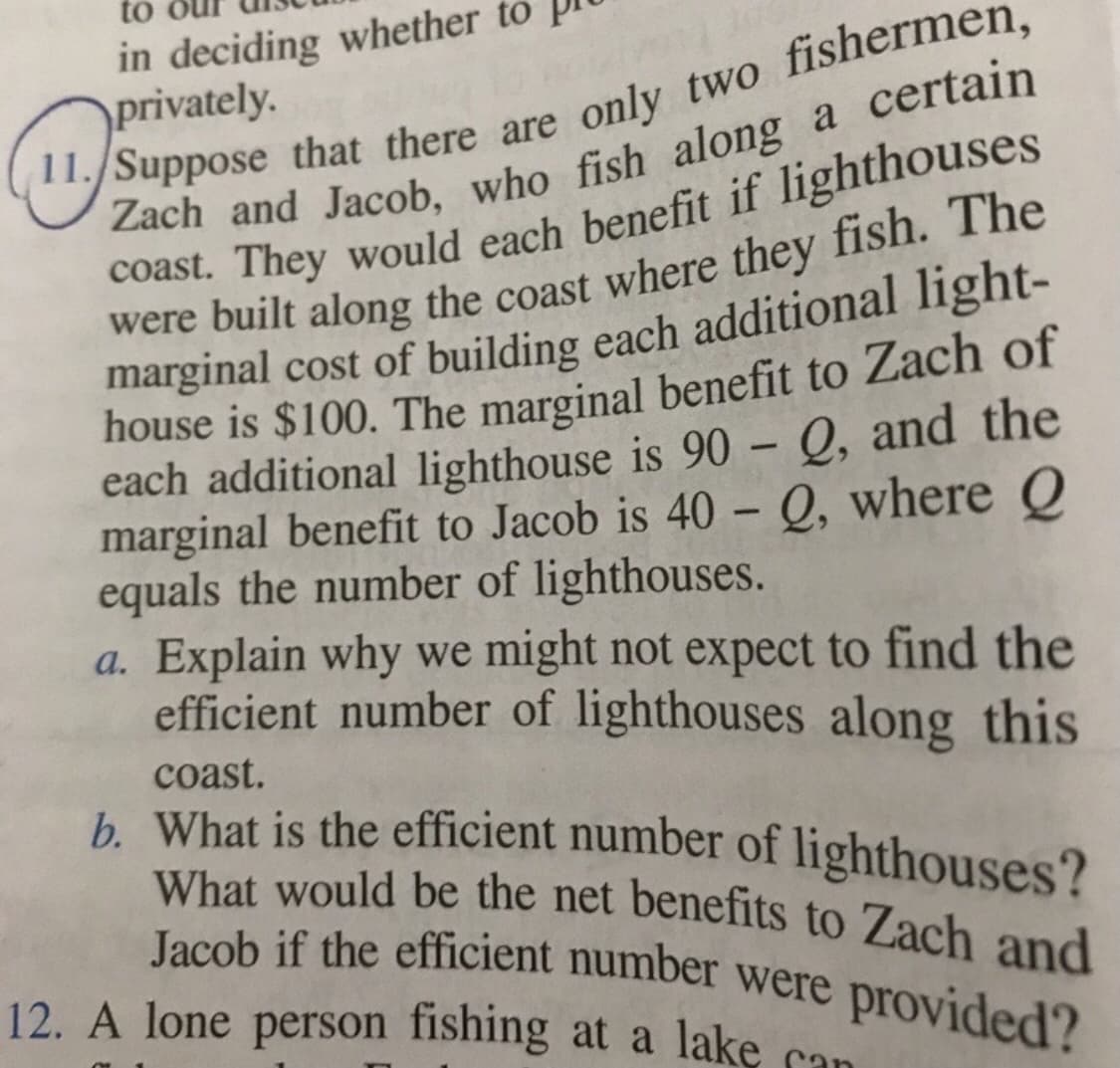 What would be the net benefits to Zach and
Jacob if the efficient number were provided?
in deciding whether to
privately.
to
coast. They would each benefit if lighthouses
were built along the coast where they fish. The
marginal cost of building each additional light-
house is $100. The marginal benefit to Zach of
each additional lighthouse is 90 – Q, and the
marginal benefit to Jacob is 40 – Q, where Q
equals the number of lighthouses.
a. Explain why we might not expect to find the
efficient number of lighthouses along this
-
coast.
b. What is the efficient number of lighthouses?
Jacob if the efficient number were provided?
12. A lone person fishing at a lake can
