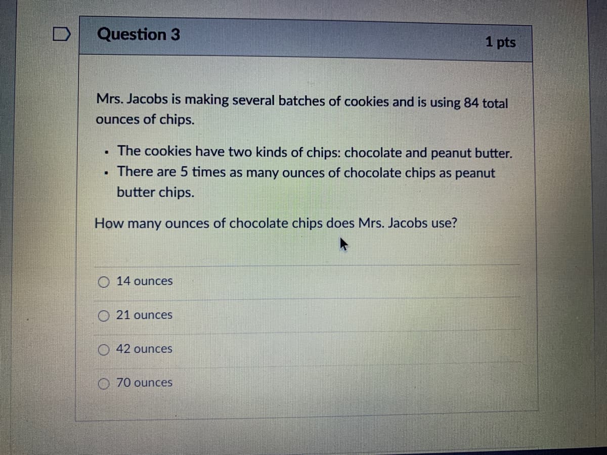 Question 3
1 pts
Mrs. Jacobs is making several batches of cookies and is using 84 total
ounces of chips.
The cookies have two kinds of chips: chocolate and peanut butter.
There are 5 times as many ounces of chocolate chips as peanut
butter chips.
How many ounces of chocolate chips does Mrs. Jacobs use?
14 ounces
21 ounces
42 ounces
O70 ounces
