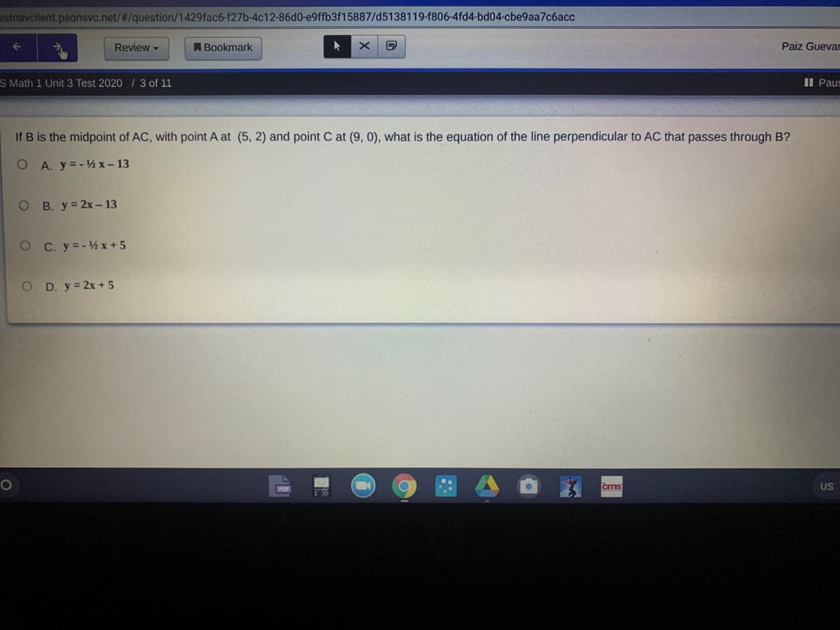 estnavclient.psonsvc.net/#/question/1429fac6-f27b-4c12-86d0-e9ffb3f15887/d5138119-f806-4fd4-bd04-cbe9aa7c6acc
Review -
A Bookmark
Paiz Guevar
S Math 1 Unit 3 Test 2020 / 3 of 11
II Paus
If B is the midpoint of AC, with point A at (5, 2) and point C at (9, 0), what is the equation of the line perpendicular to AC that passes through B?
O A. y=-½x- 13
O B. y= 2x– 13
O C. y=-½ x + 5
O D. y = 2x + 5
čms
US
