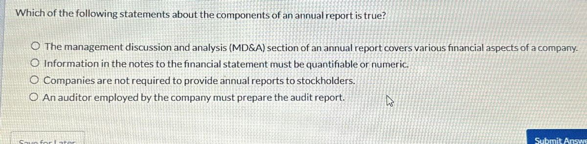 Which of the following statements about the components of an annual report is true?
O The management discussion and analysis (MD&A) section of an annual report covers various financial aspects of a company.
O Information in the notes to the financial statement must be quantifiable or numeric.
O Companies are not required to provide annual reports to stockholders.
O An auditor employed by the company must prepare the audit report.
ง
Submit Answe