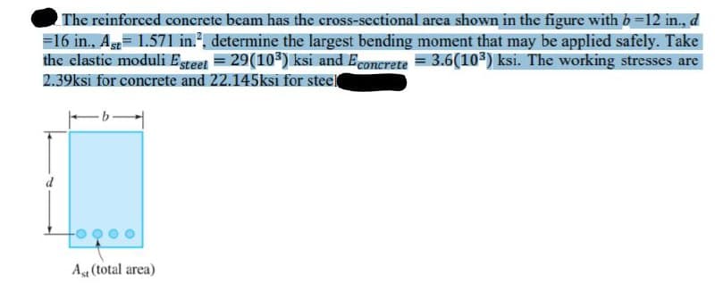 The reinforced concrete beam has the cross-sectional area shown in the figure with b-12 in., d
=16 in., As= 1.571 in.", determine the largest bending moment that may be applied safely. Take
the elastic moduli Esteet = 29(103) ksi and Econerete = 3.6(103) ksi. The working stresses are
2.39ksi for concrete and 22.145ksi for steel
At (total area)
