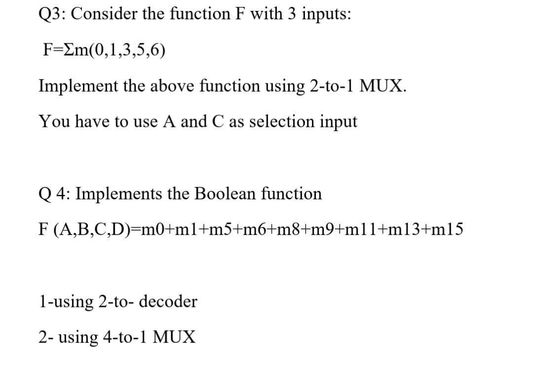 Q3: Consider the function F with 3 inputs:
F-Σm(0,1,3,5,6)
Implement the above function using 2-to-1 MUX.
You have to use A and C as selection input
Q 4: Implements the Boolean function
F (A,B,C,D)=m0+m1+m5+m6+m8+m9+ml1+m13+m15
1-using 2-to- decoder
2- using 4-to-1 MUX
