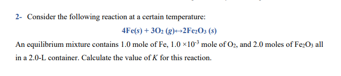 2- Consider the following reaction at a certain temperature:
4Fe(s) + 302 (g)→2Fe2O3 (s)
An equilibrium mixture contains 1.0 mole of Fe, 1.0 ×10³ mole of O2, and 2.0 moles of Fe2O; all
in a 2.0-L container. Calculate the value of K for this reaction.
