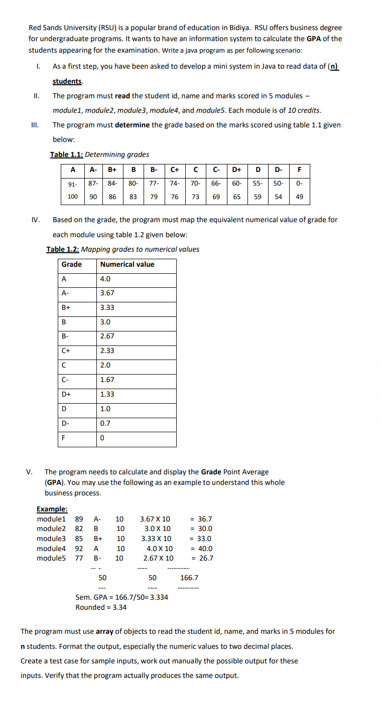 Red Sands University (RSU) is a popular brand of education in Bidiya. RSU offers business degree
for undergraduate programs. It wants to have an information system to calculate the GPA of the
students appearing for the examination. Write a java program as per following scenario:
As a first step, you have been asked to develop a mini system in Java to read data of (n)
students.
I.
The program must read the student id, name and marks scored in 5 modules -
module1, module2, module3, module4, and module5. Each module is of 10 credits.
III.
The program must determine the grade based on the marks scored using table 1.1 given
below:
Table 1.1: Determining grades
A
А-
B+
B
В-
C+
C-
D+
D
D-
F
91-
87-
84-
80-
77-
74-
70-
66-
60-
5-
50-
0-
100
90 86
83 79
76
73
69
65
59
54
49
IV.
Based on the grade, the program must map the equivalent numerical value of grade for
each module using table 1.2 given below:
Table 1.2: Mapping grades to numerical values
Grade
Numerical value
A
4.0
A-
3.67
В+
3.33
B
3.0
В-
2.67
C+
2.33
2.0
C-
1.67
D+
1.33
D
1.0
D-
0.7
F
V.
The program needs to calculate and display the Grade Point Average
(GPA). You may use the following as an example to understand this whole
business process.
Example:
= 36.7
= 30.0
module1 89
A-
10
3.67 X 10
module2
82
В
10
3.0 X 10
module3
85
B+
10
3.33 X 10
= 33.0
module4 92
A
10
4.0 X 10
= 40.0
module5 77
B-
10
2.67 X 10
= 26.7
50
50
166.7
Sem. GPA = 166.7/50= 3.334
Rounded = 3.34
The program must use array of objects to read the student id, name, and marks in 5 modules for
n students. Format the output, especially the numeric values to two decimal places.
Create a test case for sample inputs, work out manually the possible output for these
inputs. Verify that the program actually produces the same output.
