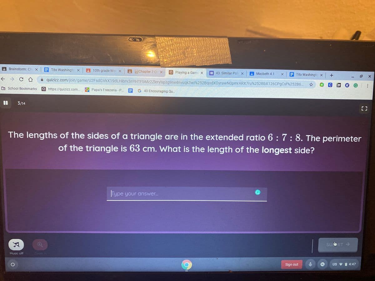 Brainstorm: Ch X
E Tito Washingto X
10th grade Wo X
BChapter 7 0 x
Q Playing a Gam x
43. Similar Poly X
A Macbeth 4.1
E Tito Washingto x
A quizizz.com/join/game/U2FsdGVkX19dLHibrv3nYHTFbMz2Zlerylspzg9ne4nvuqk3w1%252BqodXOyrawN0pmrARX7ru%252BbX126CPgCsf%252B6..
School Bookmarks
Ohttps://quizizz.com..
Papa's Freezeria - P. G 40 Encouraging Qu..
3/14
The lengths of the sides of a triangle are in the extended ratio 6 :7: 8. The perimeter
of the triangle is 63 cm. What is the length of the longest side?
Type your answer..
SUIT >
Music off
Zoom In
Sign out
US
i 4:47
