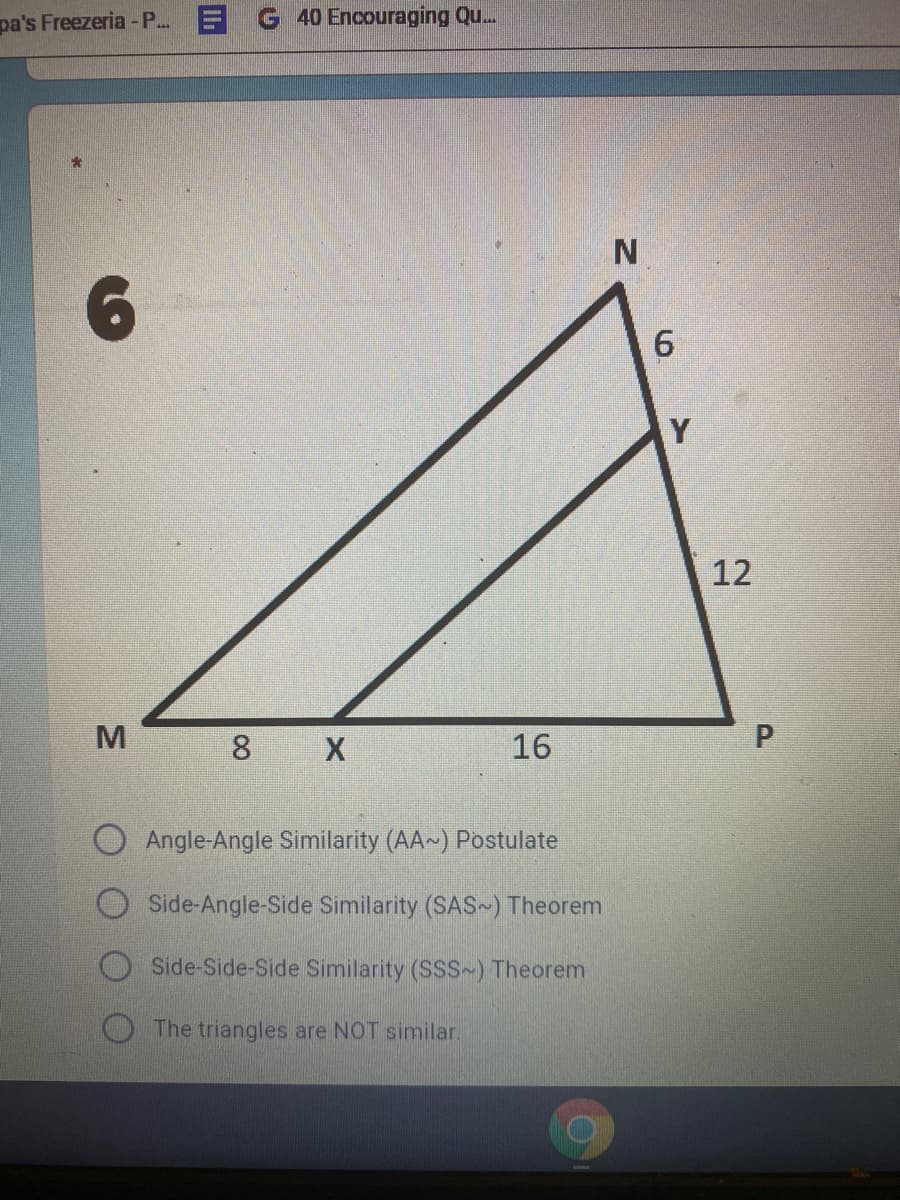 pa's Freezeria - P. EG40 Encouraging Qu.
N.
Y
12
8 X
16
Angle-Angle Similarity (AA~) Postulate
Side-Angle-Side Similarity (SAS ) Theorem
Side-Side-Side Similarity (SSS~) Theorem
The triangles are NOT similar.
