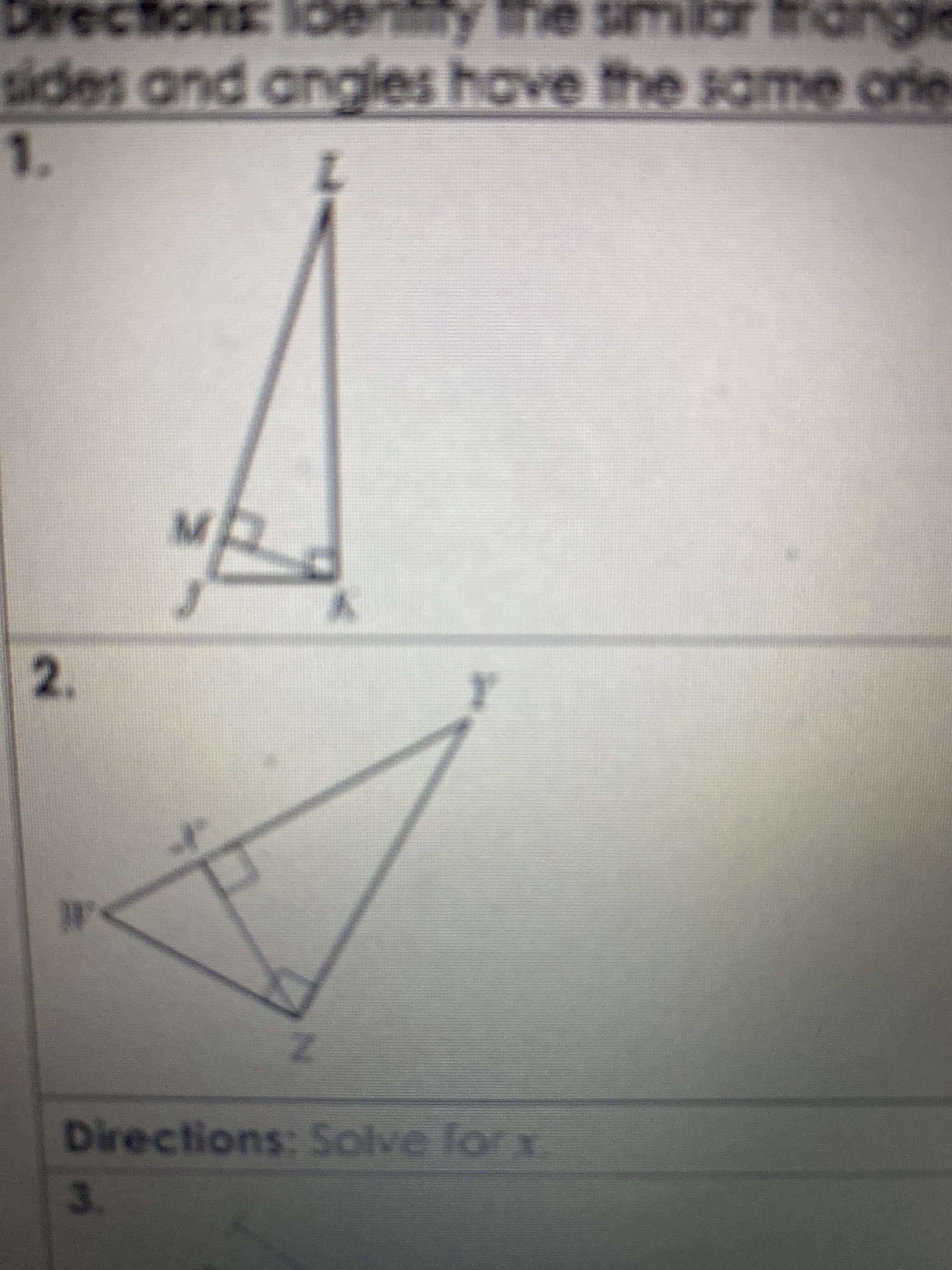 ### Directions: Identify the similar triangles in each case. Recall that similar triangles have the same shape, meaning corresponding sides and angles have the same properties.

#### Problem 1
Consider the triangle \(LZM\) and \(LJK\). In the diagram, two right triangles are shown:

- Triangle \( LZK \) has a right angle at \( M \).
- Triangle \( JMK \) has a right angle at \( K \).

**Diagram Explanation:**

In the diagram, we have two overlapping triangles sharing the same height from point \( L \) to point \( K \). The point \( M \) forms a right angle with both points \( J \) and \( K \).

**Question:** Identify the pairs of similar triangles in the image above.

#### Problem 2
Consider the triangle \(XY\) and the triangle \(XZ\). Both triangles share the same base \(X\), but form different angles:

- Triangle \( XYZ \) has a right angle.
- Smaller triangle inside the larger triangle also has a right angle at point \(X\) and is marked.

**Diagram Explanation:**

In the diagram, two right triangles are shown, one overlapping the other:

- One is the larger triangle \( XYZ \).
- The other is a smaller, internal triangle sharing the same perpendicular height from \(Y\) to \( Y\).

**Question:** Identify the pairs of similar triangles in the image above.

### Directions: Solve for \( x \).

#### Problem 3
A set of similar triangles is given, with various sides marked as \(x\), representing scales and dimensions to be calculated based on given similar properties. (Note: The details of Problem 3 are not visible in the provided image)