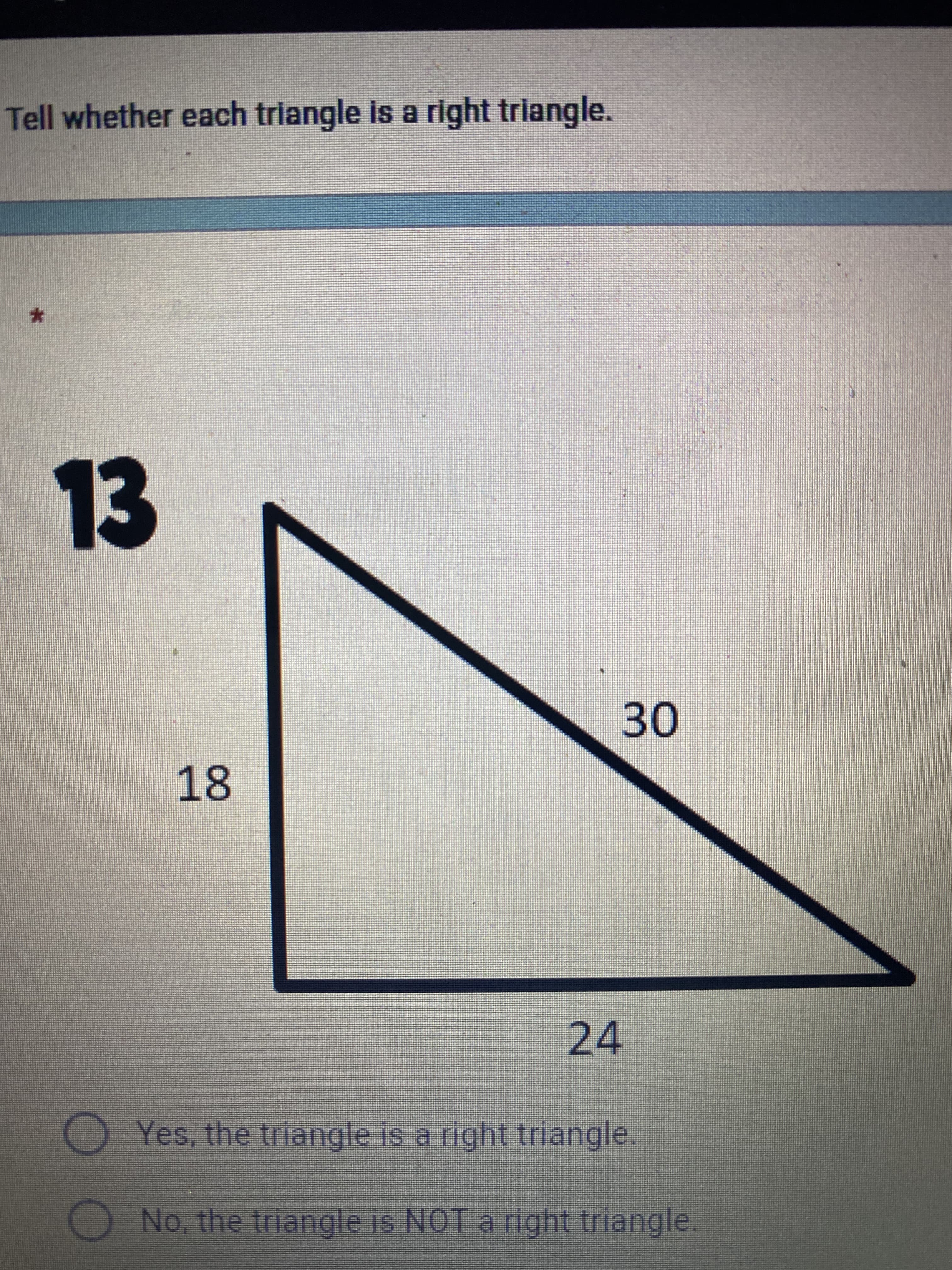 ### Identifying Right Triangles

**Tell whether each triangle is a right triangle.**

#### Example 13

**Diagram Details:**
- The triangle is labeled with three sides: 18, 24, and 30 units.
- Side lengths are clearly marked along the edges of the triangle.

**Question:**
- Is this triangle a right triangle?

**Answer Choices:**
1. Yes, the triangle is a right triangle.
2. No, the triangle is NOT a right triangle.

**Explanation:**
To determine if this triangle is a right triangle, use the Pythagorean Theorem. For a triangle with sides \(a\), \(b\), and hypotenuse \(c\), the relationship \(a^2 + b^2 = c^2\) must hold true.

Here, let's check:
\[18^2 + 24^2 = 30^2\]

Calculations:
\[18^2 = 324\]
\[24^2 = 576\]
\[30^2 = 900\]

Adding the squares of the two shorter sides:
\[324 + 576 = 900\]

Since \(900 = 900\), the Pythagorean Theorem holds true, and therefore the triangle with sides 18, 24, and 30 is indeed a right triangle.