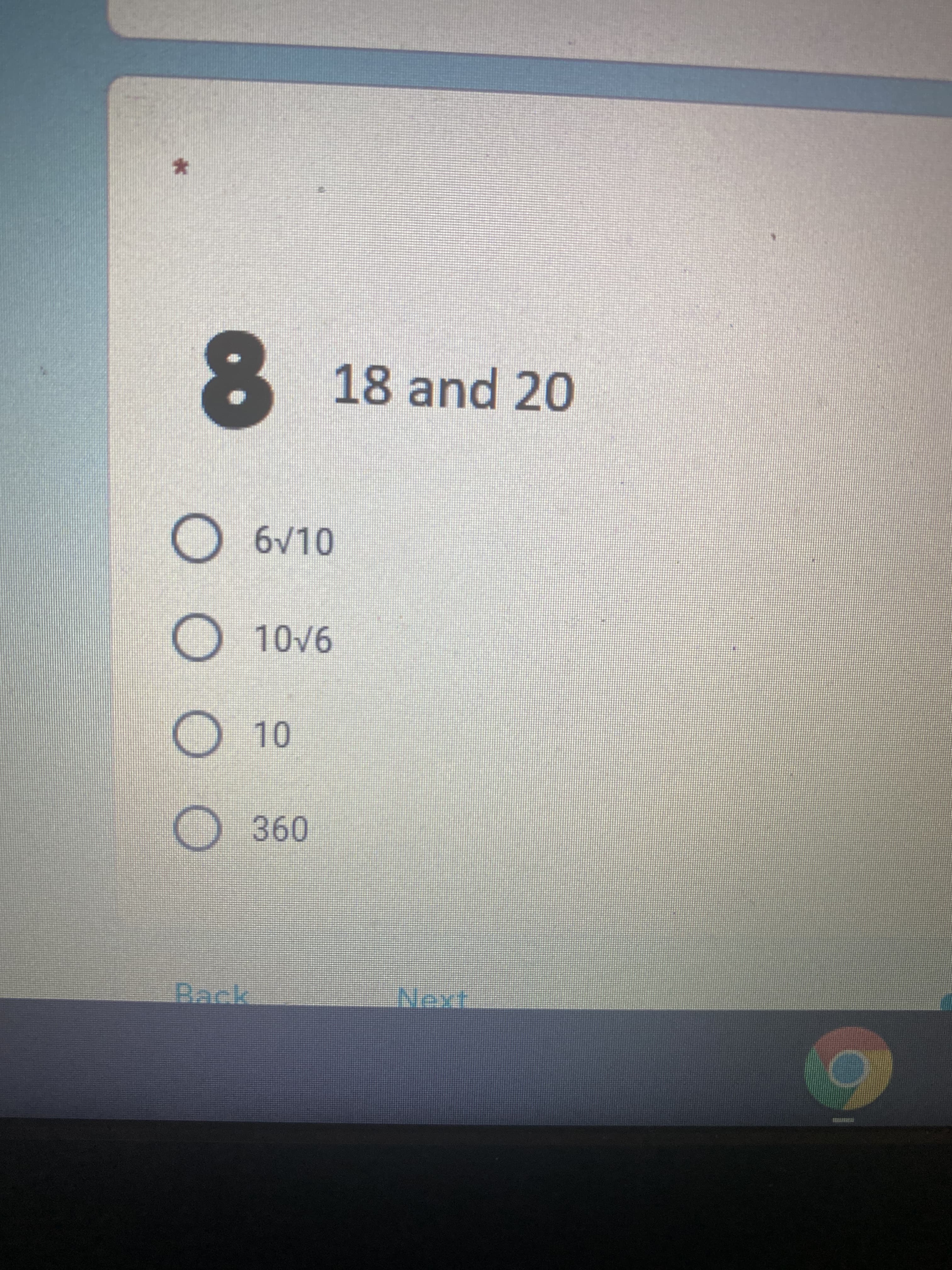 ### Question 8: 

**Which of the following represents the greatest common divisor (GCD) of 18 and 20?**

Options:
- ( ) 6√10
- ( ) 10√6
- ( ) 10
- ( ) 360

**Note:** The question is part of a multiple-choice questionnaire, with circles provided for users to indicate their answer. 

---

This transcription is from a digital educational quiz or test interface where users are required to select the correct option for the greatest common divisor of the numbers 18 and 20. 

Additionally, there are navigation buttons labeled "Back" and "Next" available at the bottom of the interface, indicating that this question is part of a larger series of questions.