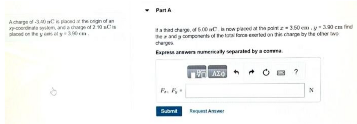 A charge of -3.40 nC is placed at the origin of an
xy-coordinate system, and a charge of 2.10 nC is
placed on the y axis at y = 3.90 cm.
Part A
If a third charge, of 5.00 nC, is now placed at the point z = 3.50 cm, y = 3.90 cm find
thez and y components of the total force exerted on this charge by the other two
charges.
Express answers numerically separated by a comma.
Fr. Fy=
Submit
ΠΑΣΦ
Request Answer
?
N