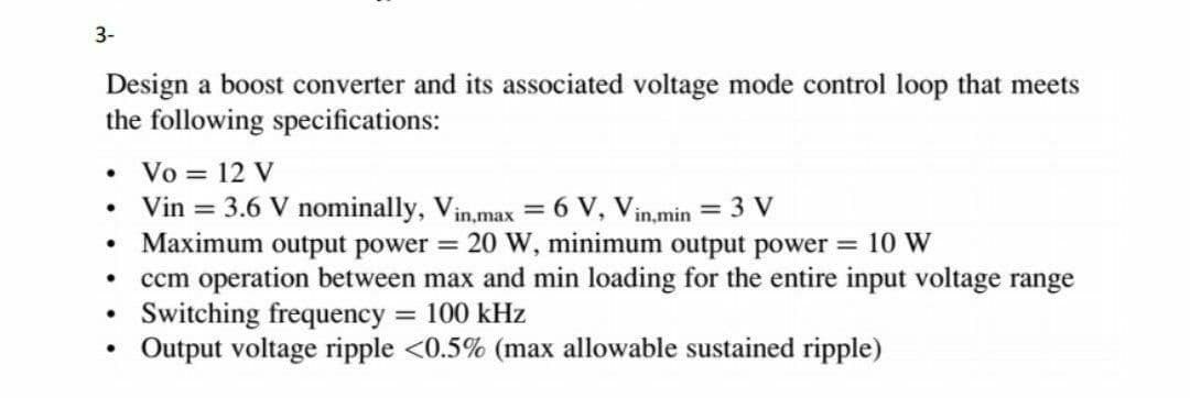 3-
Design a boost converter and its associated voltage mode control loop that meets
the following specifications:
Vo = 12 V
Vin = 3.6 V nominally, Vin,max = 6 V, Vin,min = 3 V
Maximum output power = 20 W, minimum output power = 10 W
ccm operation between max and min loading for the entire input voltage range
Switching frequency
Output voltage ripple <0.5% (max allowable sustained ripple)
= 100 kHz
