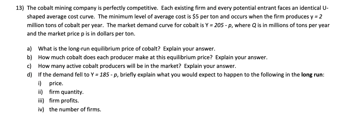 13) The cobalt mining company is perfectly competitive. Each existing firm and every potential entrant faces an identical U-
shaped average cost curve. The minimum level of average cost is $5 per ton and occurs when the firm produces y = 2
million tons of cobalt per year. The market demand curve for cobalt is Y = 205 - p, where Q is in millions of tons per year
%3D
%3D
and the market price p is in dollars per ton.
a) What is the long-run equilibrium price of cobalt? Explain your answer.
b) How much cobalt does each producer make at this equilibrium price? Explain your answer.
c)
How many active cobalt producers will be in the market? Explain your answer.
d) If the demand fell to Y = 185 - p, briefly explain what you would expect to happen to the following in the long run:
%3D
i) price.
ii) firm quantity.
iii) firm profits.
iv) the number of firms.
