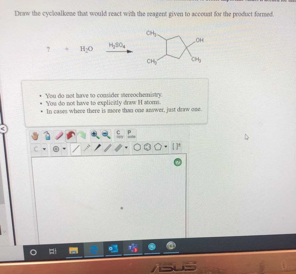 Draw the cycloalkene that would react with the reagent given to account for the product formed.
CH3-
OH
H2S04
H2O
CH3
CH
• You do not have to consider stereochemistry.
• You do not have to explicitly draw H atoms.
• In cases where there is more than one answer, just draw one.
P.
opy aste
ASUS
