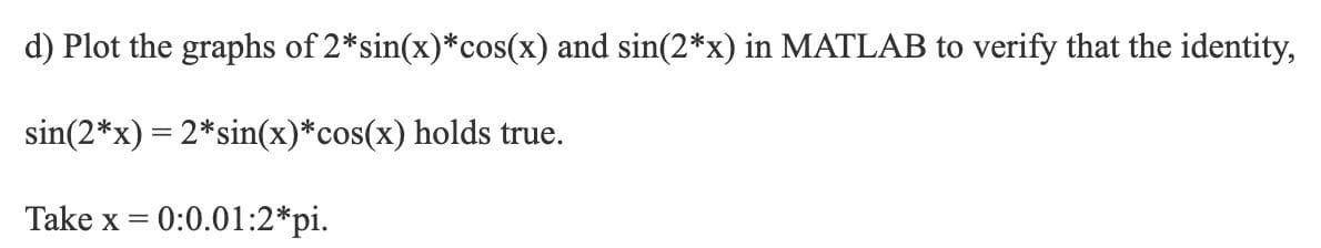 d) Plot the graphs of 2*sin(x)*cos(x) and sin(2*x) in MATLAB to verify that the identity,
sin(2*x) = 2*sin(x)*cos(x) holds true.
Take x = 0:0.01:2*pi.
