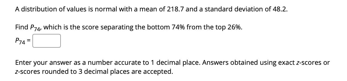 A distribution of values is normal with a mean of 218.7 and a standard deviation of 48.2.
Find P74, which is the score separating the bottom 74% from the top 26%.
P74 =
Enter your answer as a number accurate to 1 decimal place. Answers obtained using exact z-scores or
Z-scores rounded to 3 decimal places are accepted.
