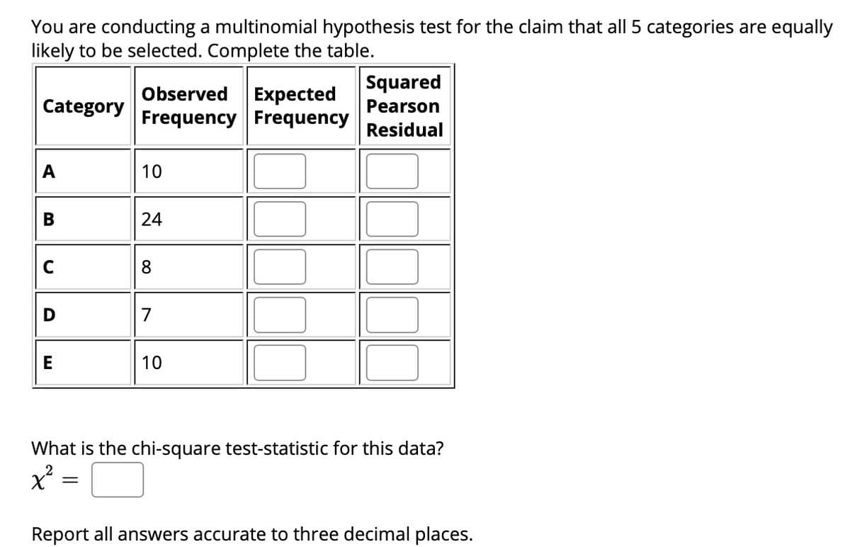 You are conducting a multinomial hypothesis test for the claim that all 5 categories are equally
likely to be selected. Complete the table.
Squared
Observed
Expected
Frequency Frequency
Category
Pearson
Residual
A
10
В
24
C
8
D
7
E
10
What is the chi-square test-statistic for this data?
Report all answers accurate to three decimal places.
