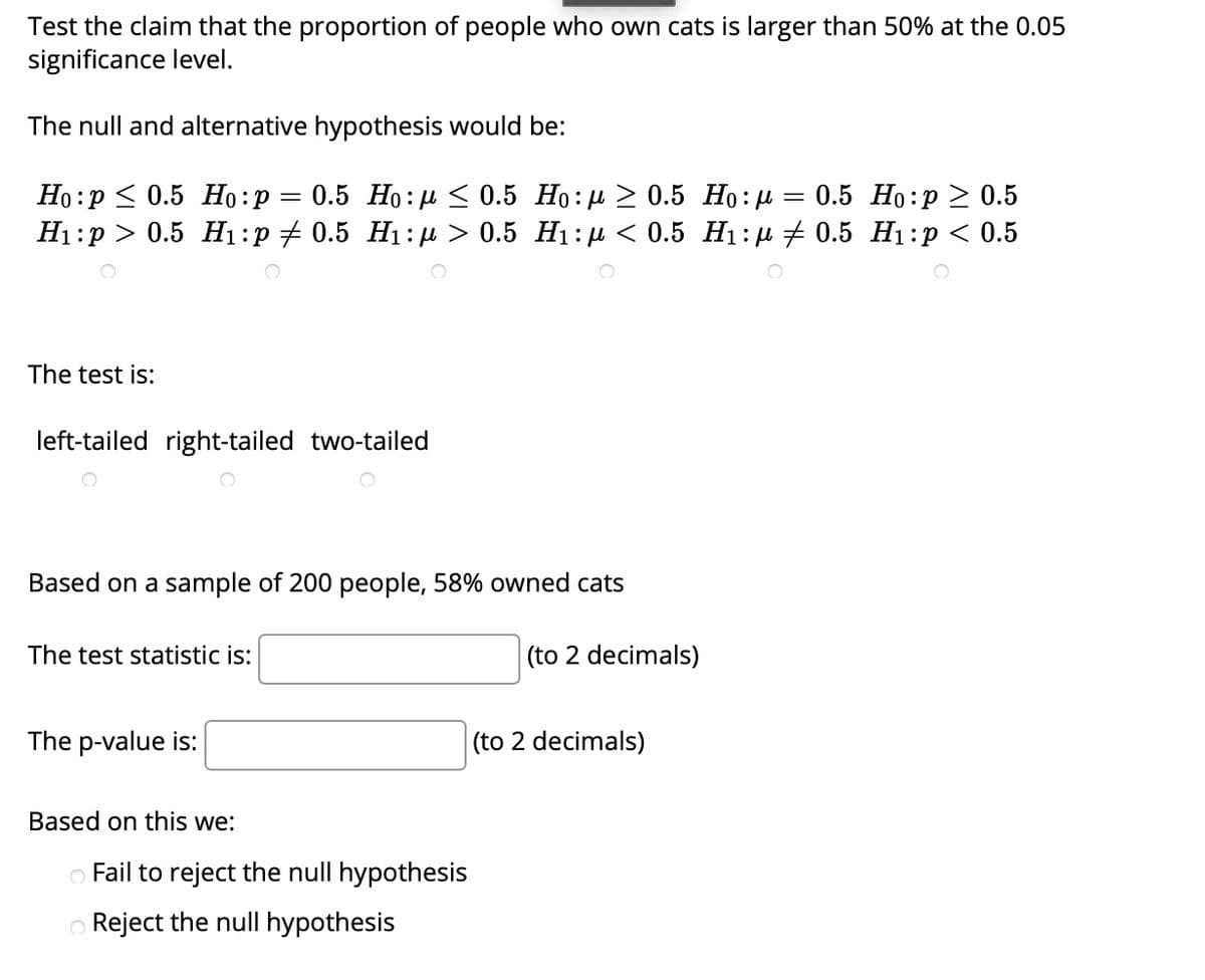 Test the claim that the proportion of people who own cats is larger than 50% at the 0.05
significance level.
The null and alternative hypothesis would be:
Но: р< 0.5 Но:р — 0.5 Но: н < 0.5 Но:р > 0.5 Но:д — 0.5 Но:р > 0.5
Нi:р > 0.5 Н:р + 0.5 Hi:> 0.5 Hі:д < 0.5 Нi:д + 0.5 Hi:р < 0.5
The test is:
left-tailed right-tailed two-tailed
Based on a sample of 200 people, 58% owned cats
The test statistic is:
(to 2 decimals)
The p-value is:
(to 2 decimals)
Based on this we:
o Fail to reject the null hypothesis
O Reject the null hypothesis
