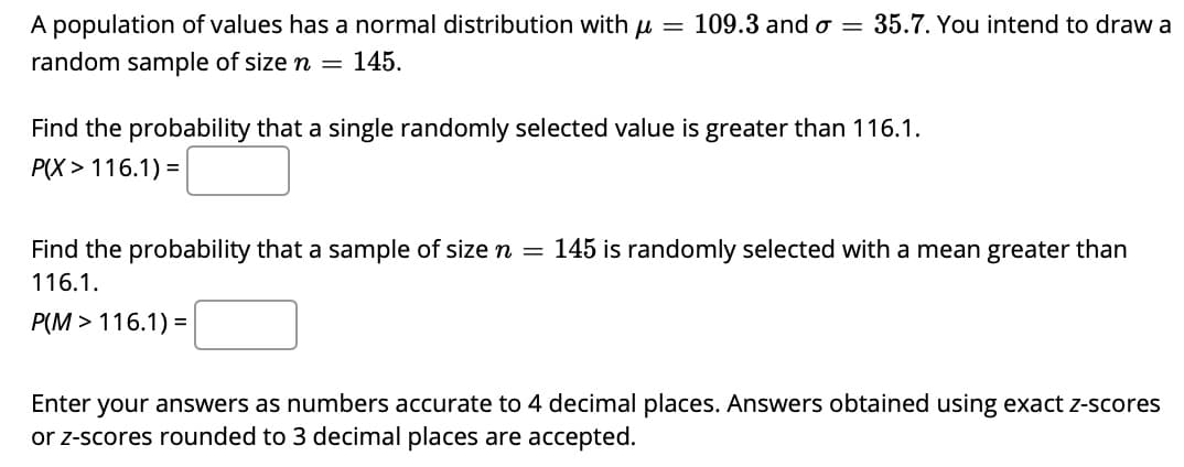 A population of values has a normal distribution with u = 109.3 and o = 35.7. You intend to draw a
random sample of size n = 145.
Find the probability that a single randomly selected value is greater than 116.1.
P(X > 116.1) =
Find the probability that a sample of size n =
145 is randomly selected with a mean greater than
116.1.
P(M > 116.1) =
Enter
your answers as numbers accurate to 4 decimal places. Answers obtained using exact z-scores
or z-scores rounded to 3 decimal places are accepted.
