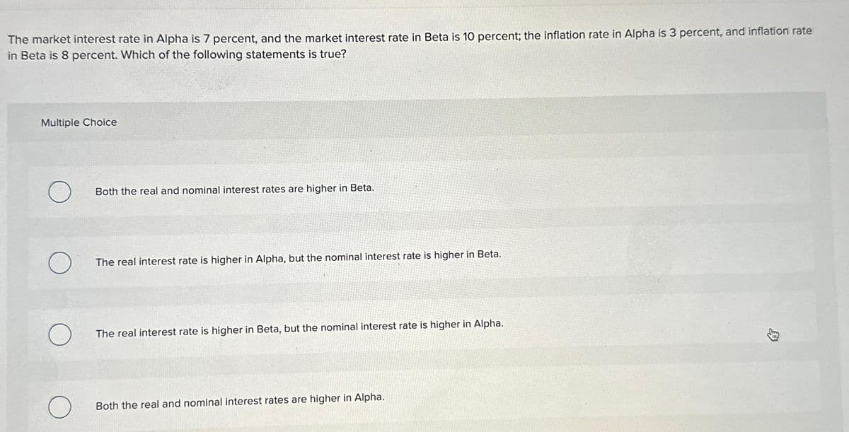 The market interest rate in Alpha is 7 percent, and the market interest rate in Beta is 10 percent; the inflation rate in Alpha is 3 percent, and inflation rate
in Beta is 8 percent. Which of the following statements is true?
Multiple Choice
O
O
O
Both the real and nominal interest rates are higher in Beta.
The real interest rate is higher in Alpha, but the nominal interest rate is higher in Beta.
The real interest rate is higher in Beta, but the nominal interest rate is higher in Alpha.
Both the real and nominal interest rates are higher in Alpha.