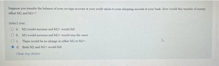 Suppose you transfer the balance of your savings account at your credit union to your chequing account at your bank. How would this transfer of money
affect M2 and M2+?
Select one:
M2 would increase and M2+ would fall.
O b. M2 would inerease and M2+ would stay the same.
Oc There would be no change in either M2 or M2+
d. Both M2 and M2+ would fall
Clear my choice
