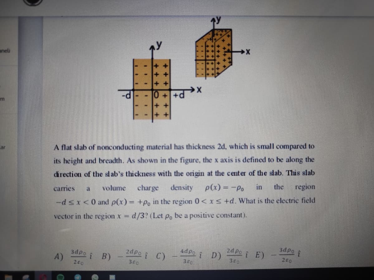 aneli
王+
++
++d
m
A flat slab of nonconducting material has thickness 2d, which is small compared to
Lar
its height and breadth. As shown in the figure, the x axis is defined to be along the
drection of the slab's thickness with the origin at the center of the slab. This slab
region
the
charge
density
p(x) = -Po
in
carries
volume
a
-dsx<0 and p(x) = +P, in the region 0 <YS +d. What is the electric field
vector in the region x d/3? (Let p, be a positive constant).
3dpo
2d po
i D)
4dpg
2dpe C)
i B)
A)
200
3dpo
380
280
340
...
