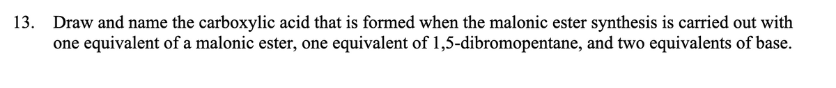 13. Draw and name the carboxylic acid that is formed when the malonic ester synthesis is carried out with
one equivalent of a malonic ester, one equivalent of 1,5-dibromopentane, and two equivalents of base.
