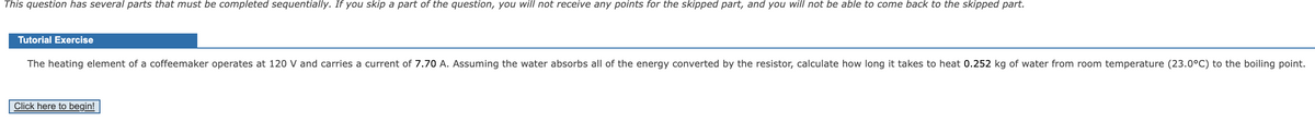 This question has several parts that must be completed sequentially. If you skip a part of the question, you will not receive any points for the skipped part, and you will not be able to come back to the skipped part.
Tutorial Exercise
The heating element of a coffeemaker operates at 120 V and carries a current of 7.70 A. Assuming the water absorbs all of the energy converted by the resistor, calculate how long it takes to heat 0.252 kg of water from room temperature (23.0°C) to the boiling point.
Click here to begin!
