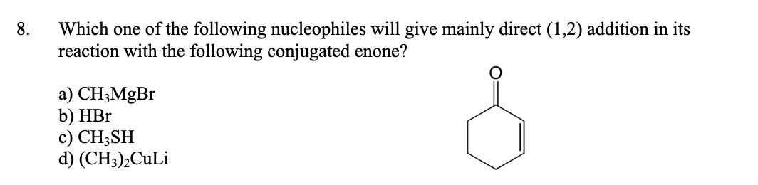 Which one of the following nucleophiles will give mainly direct (1,2) addition in its
reaction with the following conjugated enone?
8.
a) CH;MgBr
b) HBr
c) CH3SH
d) (CH3)½CULI
