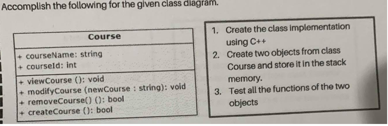 Accomplish the following for the given class dlagram.
1. Create the class implementation
Course
+ courseName: string
+ courseld: int
using C++
2. Create two objects from class
Course and store it in the stack
+ viewCourse (): void
+ modifyCourse (newCourse : string): void
+removeCourse() (): bool
+ createCourse (): bool
memory.
3. Test all the functions of the two
objects
