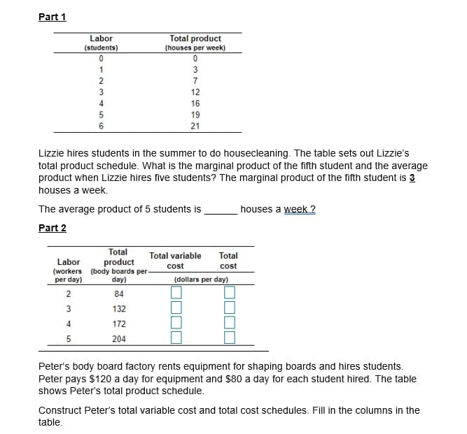 Part 1
Total product
(houses per week)
Labor
(students)
1
3
2
7
3
12
4
16
5
19
6
21
Lizzie hires students in the summer to do housecleaning. The table sets out Lizzie's
total product schedule. What is the marginal product of the fifth student and the average
product when Lizzie hires five students? The marginal product of the fifth student is 3
houses a week.
The average product of 5 students is
houses a week ?
Part 2
Total
Total variable
Total
product
(workers (body boards per-
day)
Labor
cost
cost
per day)
(dollars per day)
2
84
132
4.
172
5
204
Peter's body board factory rents equipment for shaping boards and hires students.
Peter pays $120 a day for equipment and $80 a day for each student hired. The table
shows Peter's total product schedule.
Construct Peter's total variable cost and total cost schedules. Fill in the columns in the
table.
