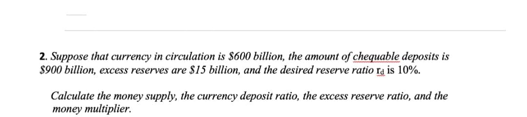 2. Suppose that currency in circulation is $600 billion, the amount of chequable deposits is
$900 billion, excess reserves are $15 billion, and the desired reserve ratio ra is 10%.
Calculate the money supply, the currency deposit ratio, the excess reserve ratio, and the
топey multiplier.
