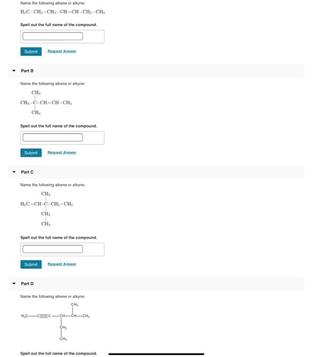 Name the following alkene or alkyne:
H,C-CH2-CH2-CH=CH-CH; -CH3
Spell out the full name of the compound.
Request Answer
Submit
Part B
Name the following alkene or alkyne:
CH3
CH,-C-CH=CH-CH,
CH3
Spell out the full name of the compound.
Submit
Request Answer
Part C
Name the following alkene or alkyne:
CH,
H;C=CH-C-CH, -CH,
CH;
CH3
Spell out the full name of the compound.
Submit
Request Answer
• Part D
Name the following alkene or alkyne:
CH,
H,C-
-CH-CH-CH,
CH
CH
Spell out the full name of the compound.
