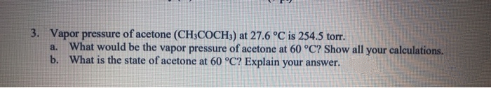 3. Vapor pressure of acetone (CH;COCH3) at 27.6 °C is 254.5 torr.
What would be the vapor pressure of acetone at 60 °C? Show all your calculations.
b. What is the state of acetone at 60 °C? Explain your answer.
a.
