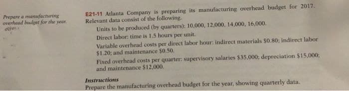 Prepare a manufacturing
overhead budget for the year.
over
E21-11 Atlanta Company is preparing its manufacturing overhead budget for 2017.
Relevant data consist of the following.
Units to be produced (by quarters): 10,000, 12,000, 14,000, 16,000.
Direct labor: time is 1.5 hours per unit.
Variable overhead costs per direct labor hour: indirect materials $0.80; indirect labor
$1.20; and maintenance $0.50.
Fixed overhead costs per quarter: supervisory salaries $35,000; depreciation $15,000;
and maintenance $12,000.
Instructions
Prepare the manufacturing overhead budget for the year, showing quarterly data.