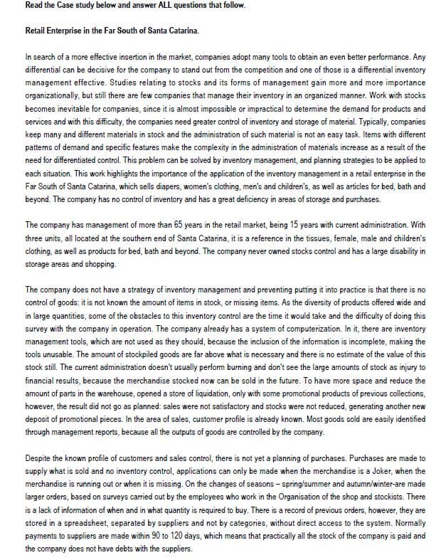 Read the Case study below and answer ALL questions that follow.
Retail Enterprise in the Far South of Santa Catarina.
In search of a more effective insertion in the market, companies adopt many tools to obtain an even better performance. Any
differential can be decisive for the company to stand out from the competition and one of those is a differential inventory
management effective. Studies relating to stocks and its forms of management gain more and more importance
organizationally, but still there are few companies that manage their inventory in an organized manner. Work with stocks
becomes inevitable for companies, since it is almost impossible or impractical to determine the demand for products and
services and with this difficulty, the companies need greater control of inventory and storage of material. Typically, companies
keep many and different materials in stock and the administration of such material is not an easy task. Items with different
patterns of demand and specific features make the complexity in the administration of materials increase as a result of the
need for differentiated control. This problem can be solved by inventory management, and planning strategies to be applied to
each situation. This work highlights the importance of the application of the inventory management in a retail enterprise in the
Far South of Santa Catarina, which sells diapers, women's clothing, men's and children's, as well as articles for bed, bath and
beyond. The company has no control of inventory and has a great deficiency in areas of storage and purchases.
The company has management of more than 65 years in the retail market, being 15 years with current administration. With
three units, all located at the southern end of Santa Catarina, it is a reference in the tissues, female, male and children's
clothing, as well as products for bed, bath and beyond. The company never owned stocks control and has a large disability in
storage areas and shopping.
The company does not have a strategy of inventory management and preventing putting it into practice is that there is no
control of goods: it is not known the amount of items in stock, or missing items. As the diversity of products offered wide and
in large quantities, some of the obstacles to this inventory control are the time it would take and the difficulty of doing this
survey with the company in operation. The company already has a system of computerization. In it, there are inventory
management tools, which are not used as they should, because the inclusion of the information is incomplete, making the
tools unusable. The amount of stockpiled goods are far above what is necessary and there is no estimate of the value of this
stock still. The current administration doesn't usually perform burning and don't see the large amounts of stock as injury to
financial results, because the merchandise stocked now can be sold in the future. To have more space and reduce the
amount of parts in the warehouse, opened a store of liquidation, only with some promotional products of previous collections,
however, the result did not go as planned: sales were not satisfactory and stocks were not reduced, generating another new
deposit of promotional pieces. In the area of sales, customer profile is already known. Most goods sold are easily identified
through management reports, because all the outputs of goods are controlled by the company.
Despite the known profile of customers and sales control, there is not yet a planning of purchases. Purchases are made to
supply what is sold and no inventory control, applications can only be made when the merchandise is a Joker, when the
merchandise is running out or when it is missing. On the changes of seasons - spring/summer and autumn/winter-are made
larger orders, based on surveys carried out by the employees who work in the Organisation of the shop and stockists. There
is a lack of information of when and in what quantity is required to buy. There is a record of previous orders, however, they are
stored in a spreadsheet, separated by suppliers and not by categories, without direct access to the system. Normally
payments to suppliers are made within 90 to 120 days, which means that practically all the stock of the company is paid and
the company does not have debts with the suppliers.