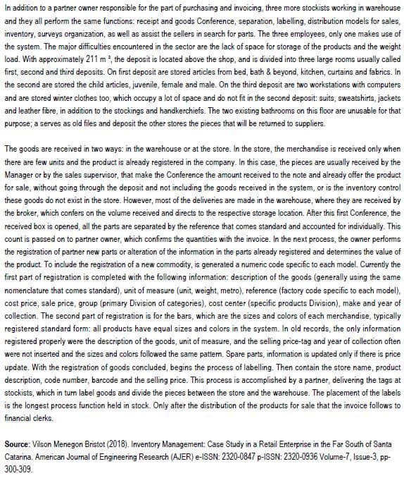 In addition to a partner owner responsible for the part of purchasing and invoicing, three more stockists working in warehouse
and they all perform the same functions: receipt and goods Conference, separation, labelling, distribution models for sales,
inventory, surveys organization, as well as assist the sellers in search for parts. The three employees, only one makes use of
the system. The major difficulties encountered in the sector are the lack of space for storage of the products and the weight
load. With approximately 211 m², the deposit is located above the shop, and is divided into three large rooms usually called
first, second and third deposits. On first deposit are stored articles from bed, bath & beyond, kitchen, curtains and fabrics. In
the second are stored the child articles, juvenile, female and male. On the third deposit are two workstations with computers
and are stored winter clothes too, which occupy a lot of space and do not fit in the second deposit: suits, sweatshirts, jackets
and leather fibre, in addition to the stockings and handkerchiefs. The two existing bathrooms on this floor are unusable for that
purpose; a serves as old files and deposit the other stores the pieces that will be returned to suppliers.
The goods are received in two ways: in the warehouse or at the store. In the store, the merchandise is received only when
there are few units and the product is already registered in the company. In this case, the pieces are usually received by the
Manager or by the sales supervisor, that make the Conference the amount received to the note and already offer the product
for sale, without going through the deposit and not including the goods received in the system, or is the inventory control
these goods do not exist in the store. However, most of the deliveries are made in the warehouse, where they are received by
the broker, which confers on the volume received and directs to the respective storage location. After this first Conference, the
received box is opened, all the parts are separated by the reference that comes standard and accounted for individually. This
count is passed on to partner owner, which confirms the quantities with the invoice. In the next process, the owner performs
the registration of partner new parts or alteration of the information in the parts already registered and determines the value of
the product. To include the registration of a new commodity, is generated a numeric code specific to each model. Currently the
first part of registration is completed with the following information: description of the goods (generally using the same
nomenclature that comes standard), unit of measure (unit, weight, metro), reference (factory code specific to each model),
cost price, sale price, group (primary Division of categories), cost center (specific products Division), make and year of
collection. The second part of registration is for the bars, which are the sizes and colors of each merchandise, typically
registered standard form: all products have equal sizes and colors in the system. In old records, the only information
registered properly were the description of the goods, unit of measure, and the selling price-tag and year of collection often
were not inserted and the sizes and colors followed the same pattern. Spare parts, information is updated only if there is price
update. With the registration of goods concluded, begins the process of labelling. Then contain the store name, product
description, code number, barcode and the selling price. This process is accomplished by a partner, delivering the tags at
stockists, which in turn label goods and divide the pieces between the store and the warehouse. The placement of the labels
is the longest process function held in stock. Only after the distribution of the products for sale that the invoice follows to
financial clerks.
Source: Vilson Menegon Bristot (2018). Inventory Management: Case Study in a Retail Enterprise in the Far South of Santa
Catarina. American Journal of Engineering Research (AJER) e-ISSN: 2320-0847 p-ISSN: 2320-0936 Volume-7, Issue-3, pp-
300-309.