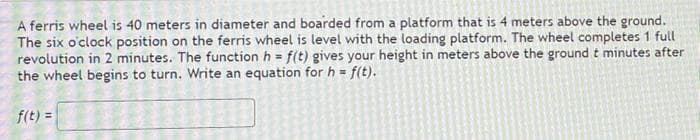 A ferris wheel is 40 meters in diameter and boarded from a platform that is 4 meters above the ground.
The six o'clock position on the ferris wheel is level with the loading platform. The wheel completes 1 full
revolution in 2 minutes. The function h = f(t) gives your height in meters above the ground t minutes after
the wheel begins to turn. Write an equation for h = f(t).
f(t) =
