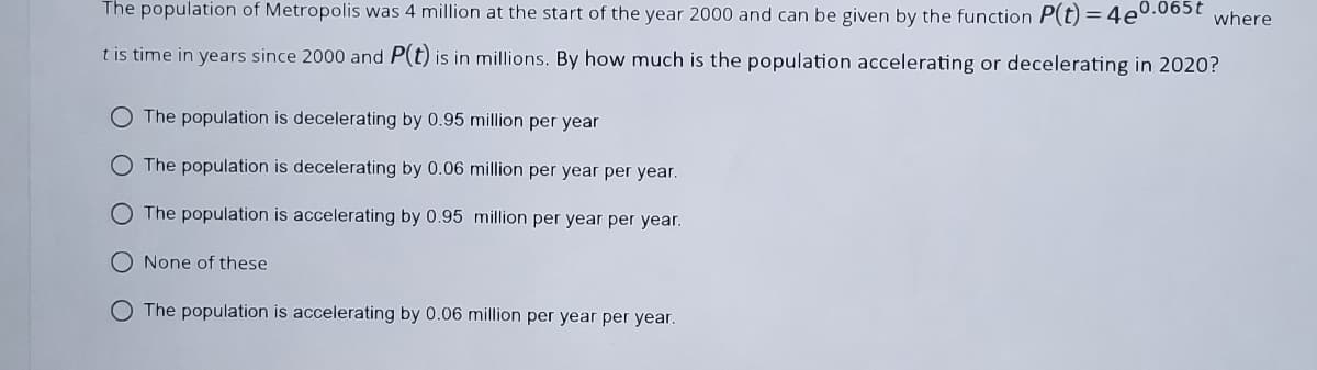 The population of Metropolis was 4 million at the start of the year 2000 and can be given by the function P(t) = 4e0.065t where
t is time in years since 2000 and P(t) is in millions. By how much is the population accelerating or decelerating in 2020?
O The population is decelerating by 0.95 million per year
O The population is decelerating by 0.06 million per year per year.
O The population is accelerating by 0.95 million per year per year.
None of these
O The population is accelerating by 0.06 million per year per year.
