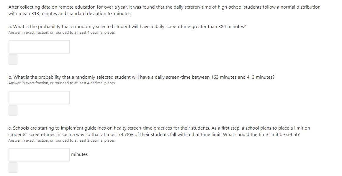 After collecting data on remote education for over a year, it was found that the daily screren-time of high-school students follow a normal distribution
with mean 313 minutes and standard deviation 67 minutes.
a. What is the probability that a randomly selected student will have a daily screen-time greater than 384 minutes?
Answer in exact fraction, or rounded to at least 4 decimal places.
b. What is the probability that a randomly selected student will have a daily screen-time between 163 minutes and 413 minutes?
Answer in exact fraction, or rounded to at least 4 decimal places.
c. Schools are starting to implement guidelines on healty screen-time practices for their students. As a first step, a school plans to place a limit on
students' screen-times in such a way so that at most 74.78% of their students fall within that time limit. What should the time limit be set at?
Answer in exact fraction, or rounded to at least 2 decimal places.
minutes
