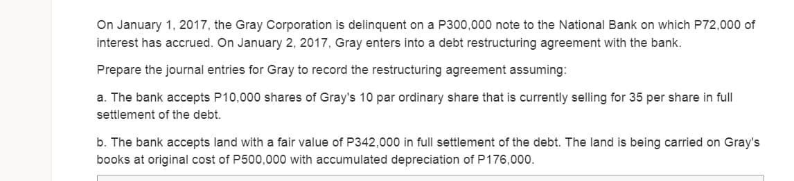 On January 1, 2017, the Gray Corporation is delinquent on a P300,000 note to the National Bank on which P72,000 of
interest has accrued. On January 2, 2017, Gray enters into a debt restructuring agreement with the bank.
Prepare the journal entries for Gray to record the restructuring agreement assuming:
a. The bank accepts P10,000 shares of Gray's 10 par ordinary share that is currently selling for 35 per share in full
settlement of the debt.
b. The bank accepts land with a fair value of P342,000 in full settlement of the debt. The land is being carried on Gray's
books at original cost of P500,000 with accumulated depreciation of P176,000.
