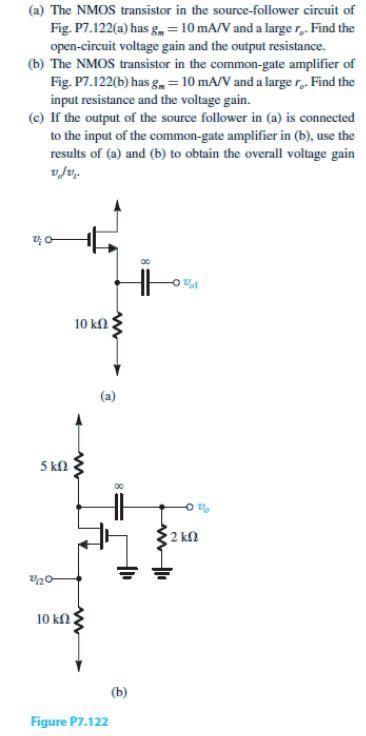 (a) The NMOS transistor in the source-follower circuit of
Fig. P7.122(a) has gm = 10 mA/V and a large r.. Find the
open-circuit voltage gain and the output resistance.
(b) The NMOS transistor in the common-gate amplifier of
Fig. P7.122(b) has g = 10 mA/V and a large r.. Find the
input resistance and the voltage gain.
(c) If the output of the source follower in (a) is connected
to the input of the common-gate amplifier in (b), use the
results of (a) and (b) to obtain the overall voltage gain
v/v.
5 ΚΩ
2/1/20
10 ΚΩ
www
10 ΚΩ Τ
Figure P7.122
(b)
HH
Vl
2 ΚΩ