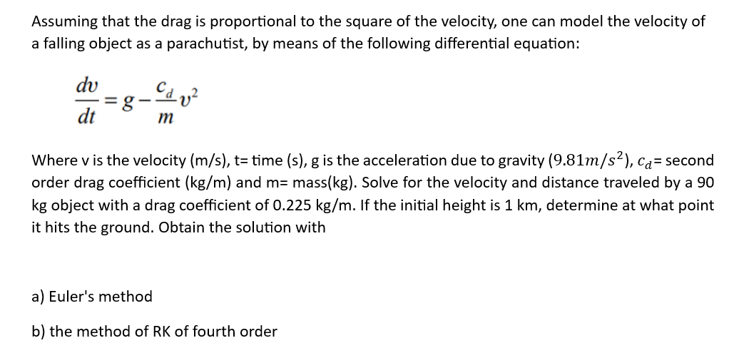 Assuming that the drag is proportional to the square of the velocity, one can model the velocity of
a falling object as a parachutist, by means of the following differential equation:
dv
dt
= g
m
Where v is the velocity (m/s), t= time (s), g is the acceleration due to gravity (9.81m/s²), ca= second
order drag coefficient (kg/m) and m= mass(kg). Solve for the velocity and distance traveled by a 90
kg object with a drag coefficient of 0.225 kg/m. If the initial height is 1 km, determine at what point
it hits the ground. Obtain the solution with
a) Euler's method
b) the method of RK of fourth order