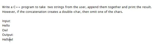 Write a C++ program to take two strings from the user, append them together and print the result.
However, if the concatenation creates a double-char, then omit one of the chars.
Input:
Hello
Owl
Output:
Hellowi
