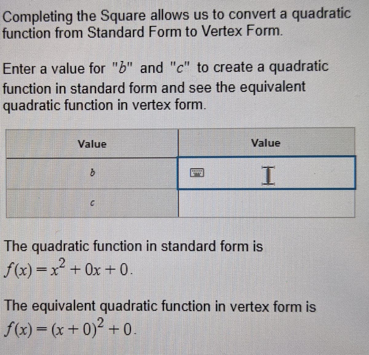 Completing the Square allows us to convert a quadratic
function from Standard Form to Vertex Form.
Enter a value for "b" and "c" to create a quadratic
function in standard form and see the equivalent
quadratic function in vertex form.
Value
Value
I.
9.
The quadratic function in standard form is
fa) =x + 0x + 0.
The equivalent quadratic function in vertex form is
f(x) = (x + 0)² +
2+0.
