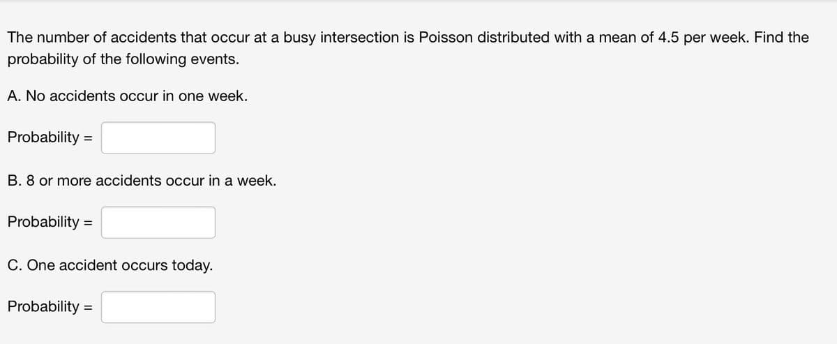 The number of accidents that occur at a busy intersection is Poisson distributed with a mean of 4.5 per week. Find the
probability of the following events.
A. No accidents occur in one week.
Probability =
B. 8 or more accidents occur in a week.
Probability =
C. One accident occurs today.
Probability =